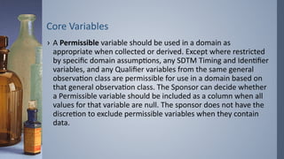 Core Variables
› A Permissible variable should be used in a domain as
appropriate when collected or derived. Except where restricted
by specific domain assumptions, any SDTM Timing and Identifier
variables, and any Qualifier variables from the same general
observation class are permissible for use in a domain based on
that general observation class. The Sponsor can decide whether
a Permissible variable should be included as a column when all
values for that variable are null. The sponsor does not have the
discretion to exclude permissible variables when they contain
data.
 