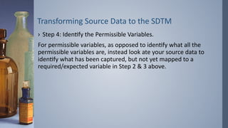 Transforming Source Data to the SDTM
› Step 4: Identify the Permissible Variables.
For permissible variables, as opposed to identify what all the
permissible variables are, instead look ate your source data to
identify what has been captured, but not yet mapped to a
required/expected variable in Step 2 & 3 above.
 