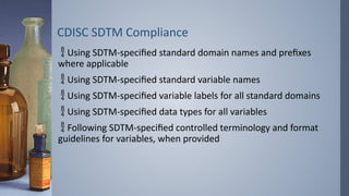 CDISC SDTM Compliance
 Using SDTM-specified standard domain names and prefixes
where applicable
 Using SDTM-specified standard variable names
 Using SDTM-specified variable labels for all standard domains
 Using SDTM-specified data types for all variables
 Following SDTM-specified controlled terminology and format
guidelines for variables, when provided
 