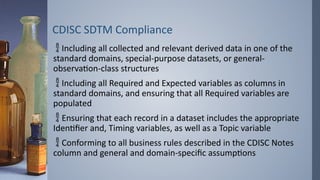 CDISC SDTM Compliance
 Including all collected and relevant derived data in one of the
standard domains, special-purpose datasets, or general-
observation-class structures
 Including all Required and Expected variables as columns in
standard domains, and ensuring that all Required variables are
populated
 Ensuring that each record in a dataset includes the appropriate
Identifier and, Timing variables, as well as a Topic variable
 Conforming to all business rules described in the CDISC Notes
column and general and domain-specific assumptions
 