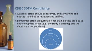 CDISC SDTM Compliance
› As a rule, errors should be resolved, and all warning and
notices should be at reviewed and verified.
› Sometimes errors are justifiable, for example they are due to
underlying data issues (e.g., the study is ongoing, and the
database is not yet clean).
 