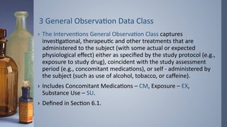 3 General Observation Data Class
› The Interventions General Observation Class captures
investigational, therapeutic and other treatments that are
administered to the subject (with some actual or expected
physiological effect) either as specified by the study protocol (e.g.,
exposure to study drug), coincident with the study assessment
period (e.g., concomitant medications), or self - administered by
the subject (such as use of alcohol, tobacco, or caffeine).
› Includes Concomitant Medications – CM, Exposure – EX,
Substance Use – SU.
› Defined in Section 6.1.
 