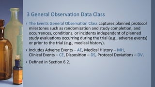 3 General Observation Data Class
› The Events General Observation Class captures planned protocol
milestones such as randomization and study completion, and
occurrences, conditions, or incidents independent of planned
study evaluations occurring during the trial (e.g., adverse events)
or prior to the trial (e.g., medical history).
› Includes Adverse Events – AE, Medical History – MH,
Clinical Events – CE, Disposition – DS, Protocol Deviations – DV.
› Defined in Section 6.2.
 