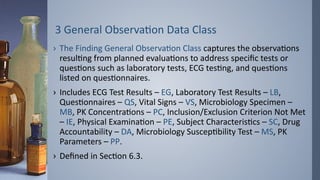 3 General Observation Data Class
› The Finding General Observation Class captures the observations
resulting from planned evaluations to address specific tests or
questions such as laboratory tests, ECG testing, and questions
listed on questionnaires.
› Includes ECG Test Results – EG, Laboratory Test Results – LB,
Questionnaires – QS, Vital Signs – VS, Microbiology Specimen –
MB, PK Concentrations – PC, Inclusion/Exclusion Criterion Not Met
– IE, Physical Examination – PE, Subject Characteristics – SC, Drug
Accountability – DA, Microbiology Susceptibility Test – MS, PK
Parameters – PP.
› Defined in Section 6.3.
 
