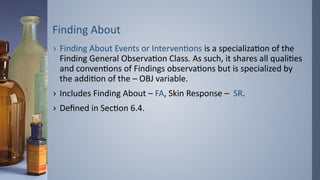 Finding About
› Finding About Events or Interventions is a specialization of the
Finding General Observation Class. As such, it shares all qualities
and conventions of Findings observations but is specialized by
the addition of the – OBJ variable.
› Includes Finding About – FA, Skin Response – SR.
› Defined in Section 6.4.
 