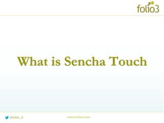 What is Sencha Touch?
 Sencha Touch, a high-performance HTML5 mobile application
framework, is the cornerstone of the Sencha HTML5 platform.
 Built for enabling world-class user experiences.
 Sencha Touch is the framework that enables developers to build
fast and impressive apps that work on iOS, Android, BlackBerry,
Kindle Fire and more.
 Business Ready Apps for every platform!
 