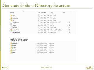 Generated Code – app.js
Ext.application({
name: 'F3AGSession',
views: ['Main'],
launch: function() {
// Initialize the main view
Ext.Viewport.add(Ext.create('F3AGSession.view.Main'));
}
});
Note: Refer files on file system for more details
 