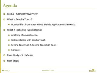 www.folio3.com
www.folio3.com
Agenda
 Folio3 – Company Overview
 What is Sencha Touch?
 How it differs from other HTML5 Mobile Application Frameworks
 What it looks like (Quick Demo)
 Anatomy of an Application
 Getting started with Sencha Touch
 Sencha Touch SDK & Sencha Touch SDK-Tools
 Concepts
 Case Study – SixthSense
 Next Steps
 