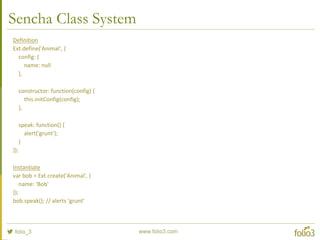 Sencha Class System – Inheritance
Definition
Ext.define('Human', {
extend: 'Animal',
speak: function() {
alert(this.getName());
}
});
Instantiate
var bob = Ext.create('Human', {
name: 'Bob'
});
bob.speak(); //alerts 'Bob'
 