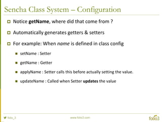 Sencha Class System – Static Members
Ext.define('Computer', {
statics: {
instanceCount: 0,
factory: function(brand) {
// 'this' in static methods refer to the class itself
return new this({brand: brand});
}
},
config: {
brand: null
},
constructor: function(config) {
this.initConfig(config);
// the 'self' property of an instance refers to its class
this.self.instanceCount ++;
}
});
var dellComputer = Computer.factory('Dell');
var appleComputer = Computer.factory('Mac');
alert(appleComputer.getBrand()); // using the auto-generated getter to get the value of a config property. Alerts "Mac"
alert(Computer.instanceCount); // Alerts "2"
 