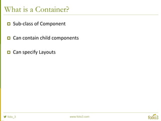 Adding Components to Containers
//this is the Panel we'll be adding below
var aboutPanel = Ext.create('Ext.Panel', {
html: 'About this app'
});
//this is the Panel we'll be adding to
var mainPanel = Ext.create('Ext.Panel', {
fullscreen: true,
layout: 'hbox',
defaults: {
flex: 1
},
items: {
html: 'First Panel',
style: 'background-color: #5E99CC;'
}
});
//now we add the first panel inside the second
mainPanel.add(aboutPanel);
 