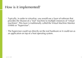 How is it implemented? Typically, in order to virtualize, you would use a layer of software that provides the illusion of a "real" machine to multiple instances of "virtual machines". This layer is traditionally called the Virtual Machine Monitor (VMM) or “hypervisor”.  The hypervisor could run directly on the real hardware or it could run as an application on top of a host operating system. 