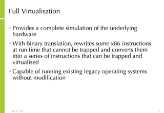 Full Virtualisation Provides a complete simulation of the underlying hardware With binary translation, rewrites some x86 instructions at run time that cannot be trapped and converts them into a series of instructions that can be trapped and virtualised Capable of running existing legacy operating systems without modification 