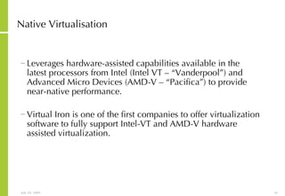 Native Virtualisation Leverages hardware-assisted capabilities available in the latest processors from Intel (Intel VT – “Vanderpool”) and Advanced Micro Devices (AMD-V – “Pacifica”) to provide near-native performance.  Virtual Iron is one of the first companies to offer virtualization software to fully support Intel-VT and AMD-V hardware assisted virtualization.  