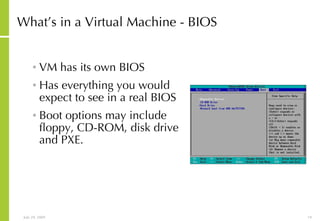 What’s in a Virtual Machine - BIOS VM has its own BIOS Has everything you would expect to see in a real BIOS Boot options may include floppy, CD-ROM, disk drive and PXE. 