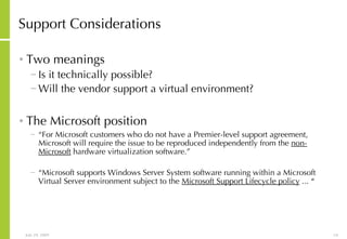 Support Considerations Two meanings Is it technically possible? Will the vendor support a virtual environment? The Microsoft position “ For Microsoft customers who do not have a Premier-level support agreement, Microsoft will require the issue to be reproduced independently from the  non-Microsoft  hardware virtualization software.” “ Microsoft supports Windows Server System software running within a Microsoft Virtual Server environment subject to the  Microsoft Support Lifecycle policy  ...  “ 