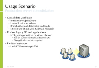 Usage Scenario Production server consolidation Consolidate workloads Infrastructure applications Low-utilization workloads Branch office and datacenter workloads Efficient use of available hardware resources Re-host legacy OS and applications NT4 guest applications on virtual platform Run on current hardware and current OS No application updates required Partition resources Limit CPU resource per VM 