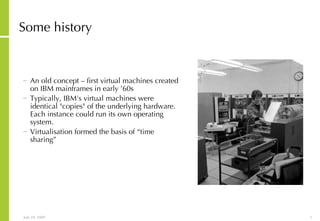 Some history An old concept – first virtual machines created on IBM mainframes in early ’60s Typically, IBM's virtual machines were identical "copies" of the underlying hardware. Each instance could run its own operating system. Virtualisation formed the basis of “time sharing”  