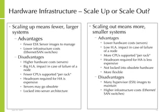 Hardware Infrastructure – Scale Up or Scale Out? Scaling up means fewer, larger systems Advantages  Fewer ESX Server images to manage Lower infrastructure costs (Ethernet/SAN switches) Disadvantages Higher hardware costs (servers) Big H.A. impact in case of failure of a node Fewer CPUs supported "per rack“ Headroom required for HA is expensive Servers may go obsolete Locked into server architecture Scaling out means more, smaller systems Advantages  Lower hardware costs (servers) Low H.A. impact in case of failure of a node More CPUs supported "per rack“ Headroom required for HA is less expensive Not locked into obsolete hardware More flexible Disadvantages Many hypervisor (ESX) images to maintain Higher infrastructure costs (Ethernet/SAN switches) 