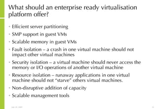 What should an enterprise ready virtualisation platform offer? Efficient server partitioning SMP support in guest VMs Scalable memory in guest VMs Fault isolation – a crash in one virtual machine should not impact other virtual machines Security isolation – a virtual machine should never access the memory or I/O operations of another virtual machine Resource isolation – runaway applications in one virtual machine should not “starve” others virtual machines. Non-disruptive addition of capacity Scalable management tools 