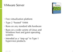 VMware Server Free virtualisation platform Type 2 “hosted” VMM Runs on any standard x86 hardware  Runs on a wide variety of Linux and Windows host and guest operating systems  Intended as a “step up” to Type 1 hypervisor products. 