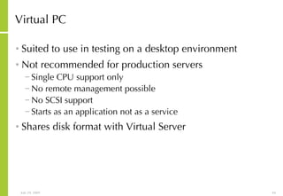 Virtual PC Suited to use in testing on a desktop environment Not recommended for production servers Single CPU support only No remote management possible No SCSI support Starts as an application not as a service Shares disk format with Virtual Server 