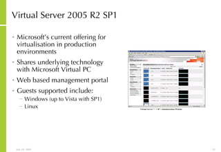 Virtual Server 2005 R2 SP1 Microsoft’s current offering for virtualisation in production environments Shares underlying technology with Microsoft Virtual PC Web based management portal Guests supported include: Windows (up to Vista with SP1) Linux 