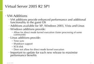 Virtual Server 2005 R2 SP1 VM Additions VM additions provide enhanced performance and additional functionality to the guest OS Additions available for XP, Windows 2003, Vista and Linux Windows additions provide: Allow for direct mode kernel execution (faster processing of some commands) Linux additions provide: Time sync Shutdown support SCSI disk Does not allow for direct mode kernel execution Important to update for each new release to maximise performance benefits 