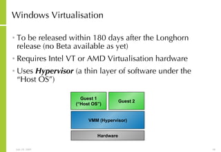 Windows Virtualisation To be released within 180 days after the Longhorn release (no Beta available as yet) Requires Intel VT or AMD Virtualisation hardware Uses  Hypervisor  (a thin layer of software under the “Host OS”) Hardware VMM (Hypervisor) Guest 1 (“Host OS”) Guest 2 