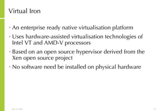 Virtual Iron An enterprise ready native virtualisation platform Uses hardware-assisted virtualisation technologies of Intel VT and AMD-V processors Based on an open source hypervisor derived from the Xen open source project No software need be installed on physical hardware 