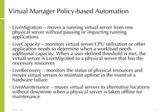 Virtual Manager Policy-based Automation LiveMigration – moves a running virtual server from one physical server without pausing or impacting running applications LiveCapacity – monitors virtual server CPU utilisation or other application needs to determine when a workload needs additional capacity. When a user-defined threshold is met, the virtual server is LiveMigrated to a physical server that has the necessary resources LiveRecovery – monitors the status of physical resources and moves virtual servers to maintain uptime in the event of a hardware failure LiveMaintenance – moves virtual servers to alternative locations without downtime when a physical server is taken offline for maintenance 