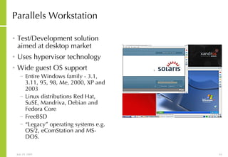 Parallels Workstation Test/Development solution aimed at desktop market Uses hypervisor technology Wide guest OS support Entire Windows family - 3.1, 3.11, 95, 98, Me, 2000, XP and 2003  Linux distributions Red Hat, SuSE, Mandriva, Debian and Fedora Core  FreeBSD  “ Legacy” operating systems e.g. OS/2, eComStation and MS-DOS. 