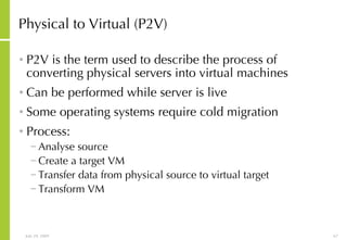 Physical to Virtual (P2V) P2V is the term used to describe the process of converting physical servers into virtual machines Can be performed while server is live Some operating systems require cold migration Process: Analyse source Create a target VM Transfer data from physical source to virtual target Transform VM 