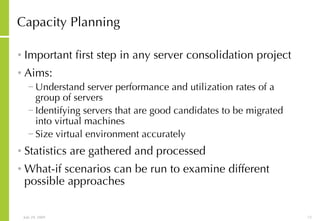 Capacity Planning Important first step in any server consolidation project Aims: Understand server performance and utilization rates of a group of servers Identifying servers that are good candidates to be migrated into virtual machines   Size virtual environment accurately Statistics are gathered and processed What-if scenarios can be run to examine different possible approaches 