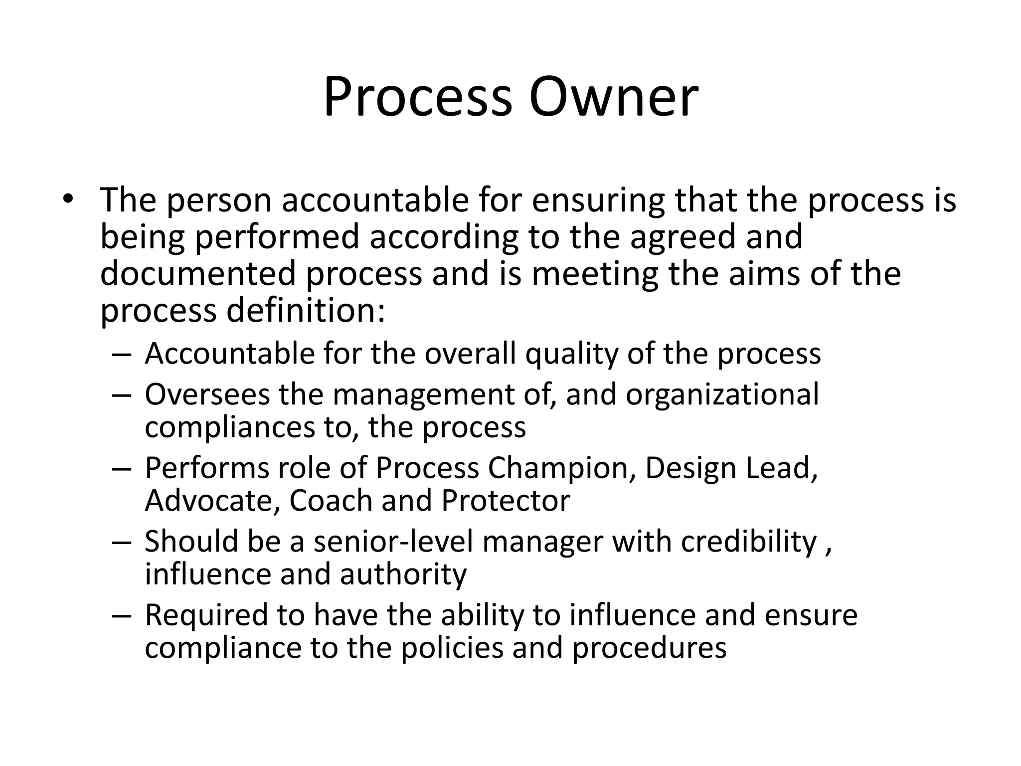Process Owner
• The person accountable for ensuring that the process is
  being performed according to the agreed and
  documented process and is meeting the aims of the
  process definition:
   – Accountable for the overall quality of the process
   – Oversees the management of, and organizational
     compliances to, the process
   – Performs role of Process Champion, Design Lead,
     Advocate, Coach and Protector
   – Should be a senior-level manager with credibility ,
     influence and authority
   – Required to have the ability to influence and ensure
     compliance to the policies and procedures
 