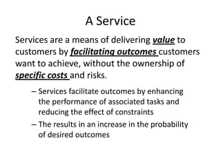 A Service
Services are a means of delivering value to
customers by facilitating outcomes customers
want to achieve, without the ownership of
specific costs and risks.
   – Services facilitate outcomes by enhancing
     the performance of associated tasks and
     reducing the effect of constraints
   – The results in an increase in the probability
     of desired outcomes
 