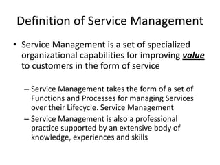 Definition of Service Management
• Service Management is a set of specialized
  organizational capabilities for improving value
  to customers in the form of service

  – Service Management takes the form of a set of
    Functions and Processes for managing Services
    over their Lifecycle. Service Management
  – Service Management is also a professional
    practice supported by an extensive body of
    knowledge, experiences and skills
 