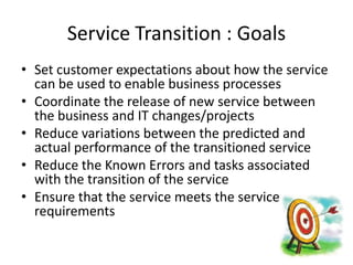 Service Transition : Goals
• Set customer expectations about how the service
  can be used to enable business processes
• Coordinate the release of new service between
  the business and IT changes/projects
• Reduce variations between the predicted and
  actual performance of the transitioned service
• Reduce the Known Errors and tasks associated
  with the transition of the service
• Ensure that the service meets the service
  requirements
 