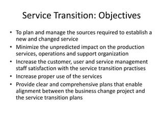 Service Transition: Objectives
• To plan and manage the sources required to establish a
  new and changed service
• Minimize the unpredicted impact on the production
  services, operations and support organization
• Increase the customer, user and service management
  staff satisfaction with the service transition practises
• Increase proper use of the services
• Provide clear and comprehensive plans that enable
  alignment between the business change project and
  the service transition plans
 