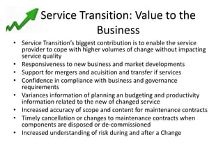 Service Transition: Value to the
                    Business
• Service Transition’s biggest contribution is to enable the service
  provider to cope with higher volumes of change without impacting
  service quality
• Responsiveness to new business and market developments
• Support for mergers and acuisition and transfer if services
• Confidence in compliance with business and governance
  requirements
• Variances information of planning an budgeting and productivity
  information related to the new of changed service
• Increased accuracy of scope and content for maintenance contracts
• Timely cancellation or changes to maintenance contracts when
  components are disposed or de-commissioned
• Increased understanding of risk during and after a Change
 