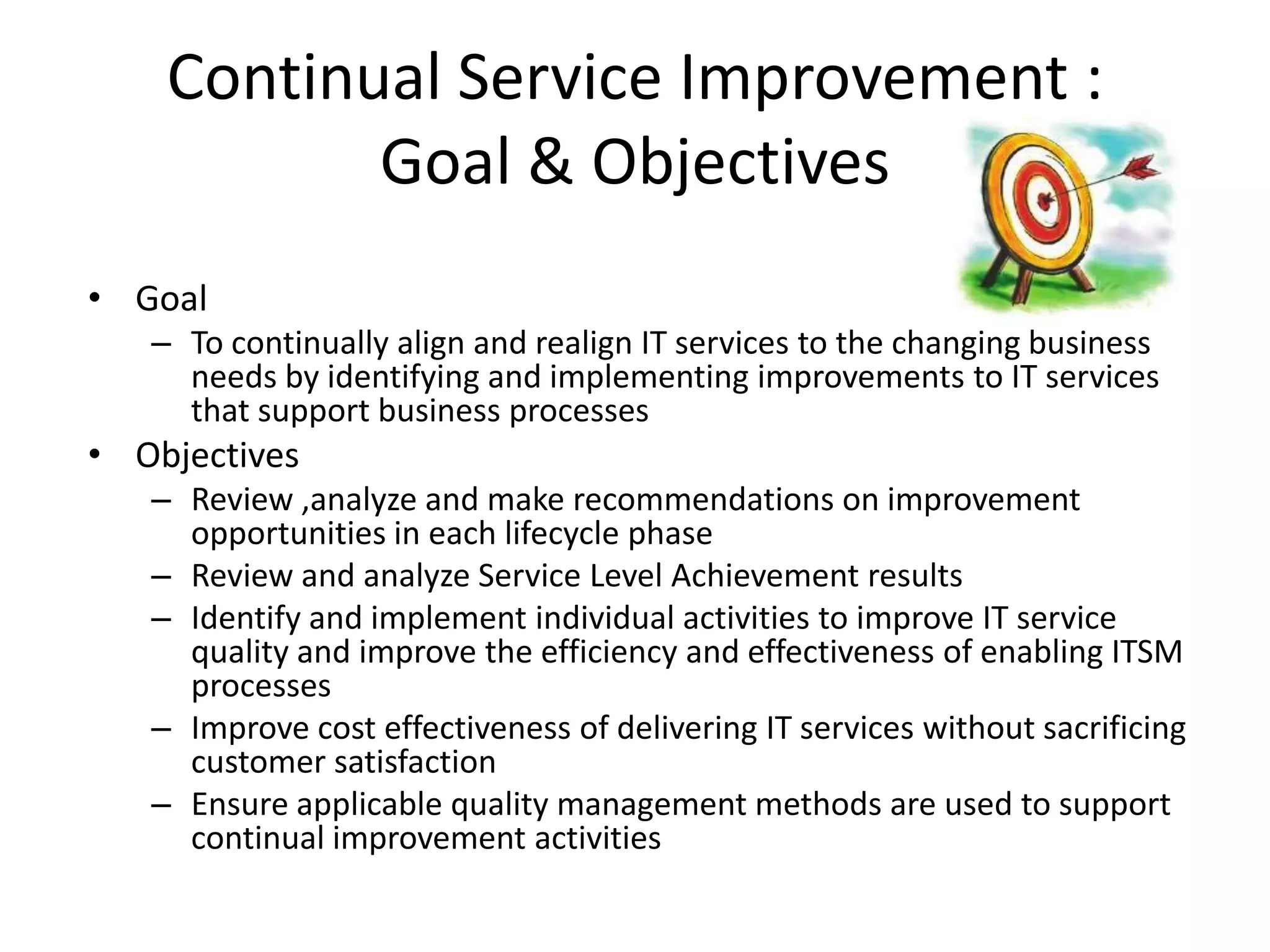 Continual Service Improvement :
           Goal & Objectives
• Goal
   – To continually align and realign IT services to the changing business
     needs by identifying and implementing improvements to IT services
     that support business processes
• Objectives
   – Review ,analyze and make recommendations on improvement
     opportunities in each lifecycle phase
   – Review and analyze Service Level Achievement results
   – Identify and implement individual activities to improve IT service
     quality and improve the efficiency and effectiveness of enabling ITSM
     processes
   – Improve cost effectiveness of delivering IT services without sacrificing
     customer satisfaction
   – Ensure applicable quality management methods are used to support
     continual improvement activities
 