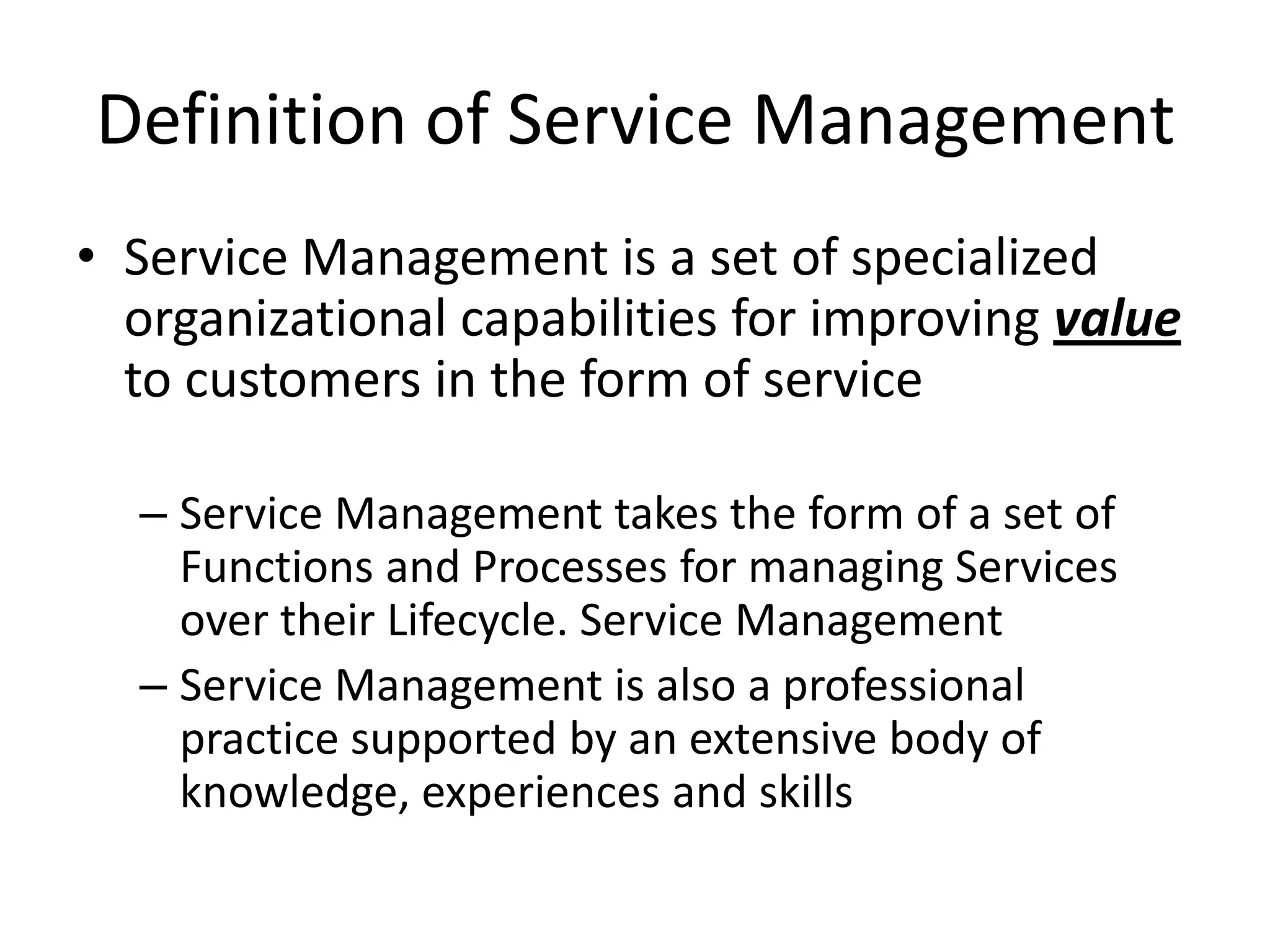 Definition of Service Management
• Service Management is a set of specialized
  organizational capabilities for improving value
  to customers in the form of service

  – Service Management takes the form of a set of
    Functions and Processes for managing Services
    over their Lifecycle. Service Management
  – Service Management is also a professional
    practice supported by an extensive body of
    knowledge, experiences and skills
 