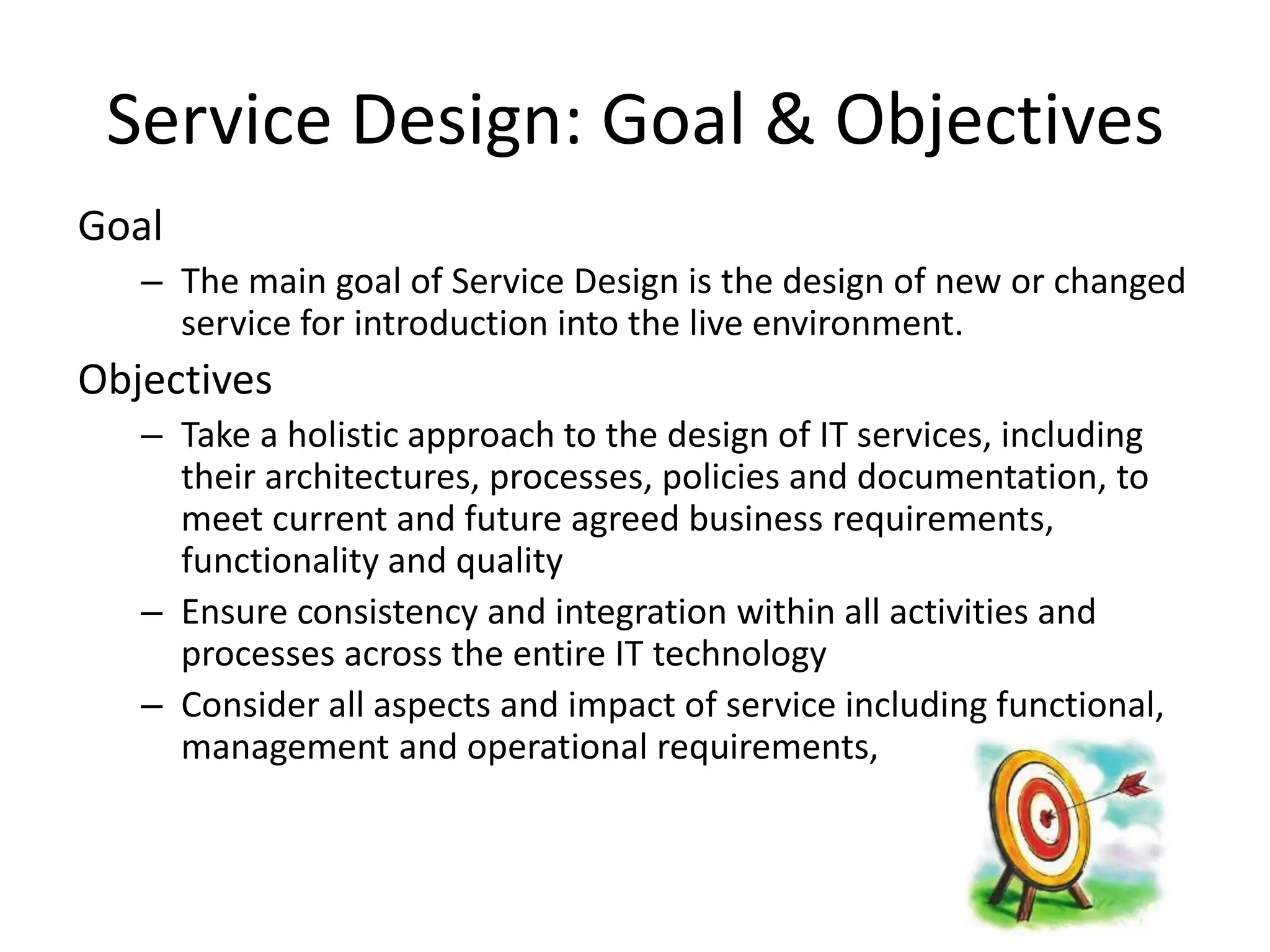 Service Design: Goal & Objectives
Goal
   – The main goal of Service Design is the design of new or changed
     service for introduction into the live environment.
Objectives
   – Take a holistic approach to the design of IT services, including
     their architectures, processes, policies and documentation, to
     meet current and future agreed business requirements,
     functionality and quality
   – Ensure consistency and integration within all activities and
     processes across the entire IT technology
   – Consider all aspects and impact of service including functional,
     management and operational requirements,
 