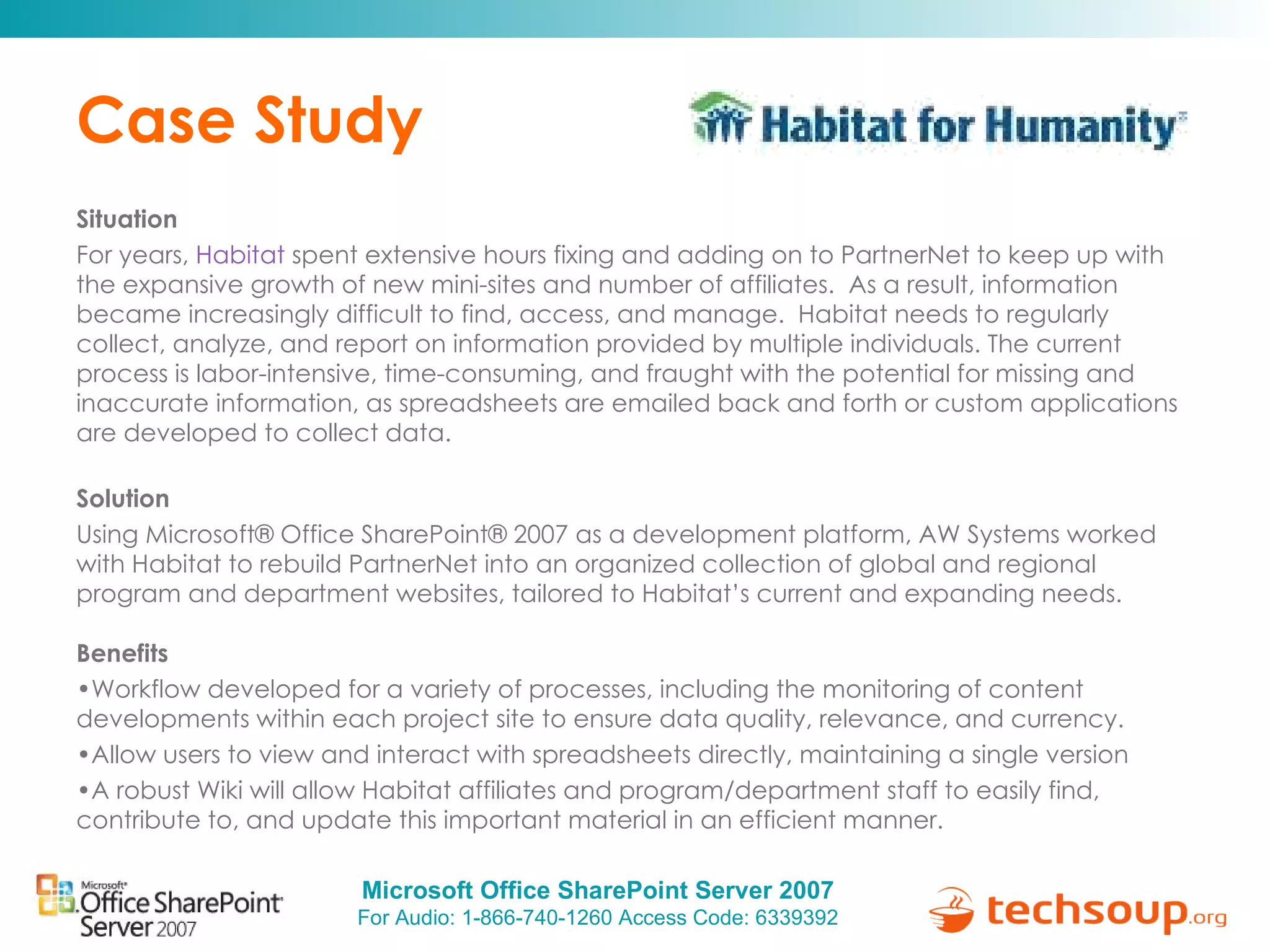 Case Study Situation  For years,  Habitat  spent extensive hours fixing and adding on to PartnerNet to keep up with the expansive growth of new mini-sites and number of affiliates.  As a result, information became increasingly difficult to find, access, and manage.  Habitat needs to regularly collect, analyze, and report on information provided by multiple individuals. The current process is labor-intensive, time-consuming, and fraught with the potential for missing and inaccurate information, as spreadsheets are emailed back and forth or custom applications are developed to collect data.  Solution  Using Microsoft® Office SharePoint® 2007 as a development platform, AW Systems worked with Habitat to rebuild PartnerNet into an organized collection of global and regional program and department websites, tailored to Habitat’s current and expanding needs. Benefits  Workflow developed for a variety of processes, including the monitoring of content developments within each project site to ensure data quality, relevance, and currency.  Allow users to view and interact with spreadsheets directly, maintaining a single version A robust Wiki will allow Habitat affiliates and program/department staff to easily find, contribute to, and update this important material in an efficient manner.  