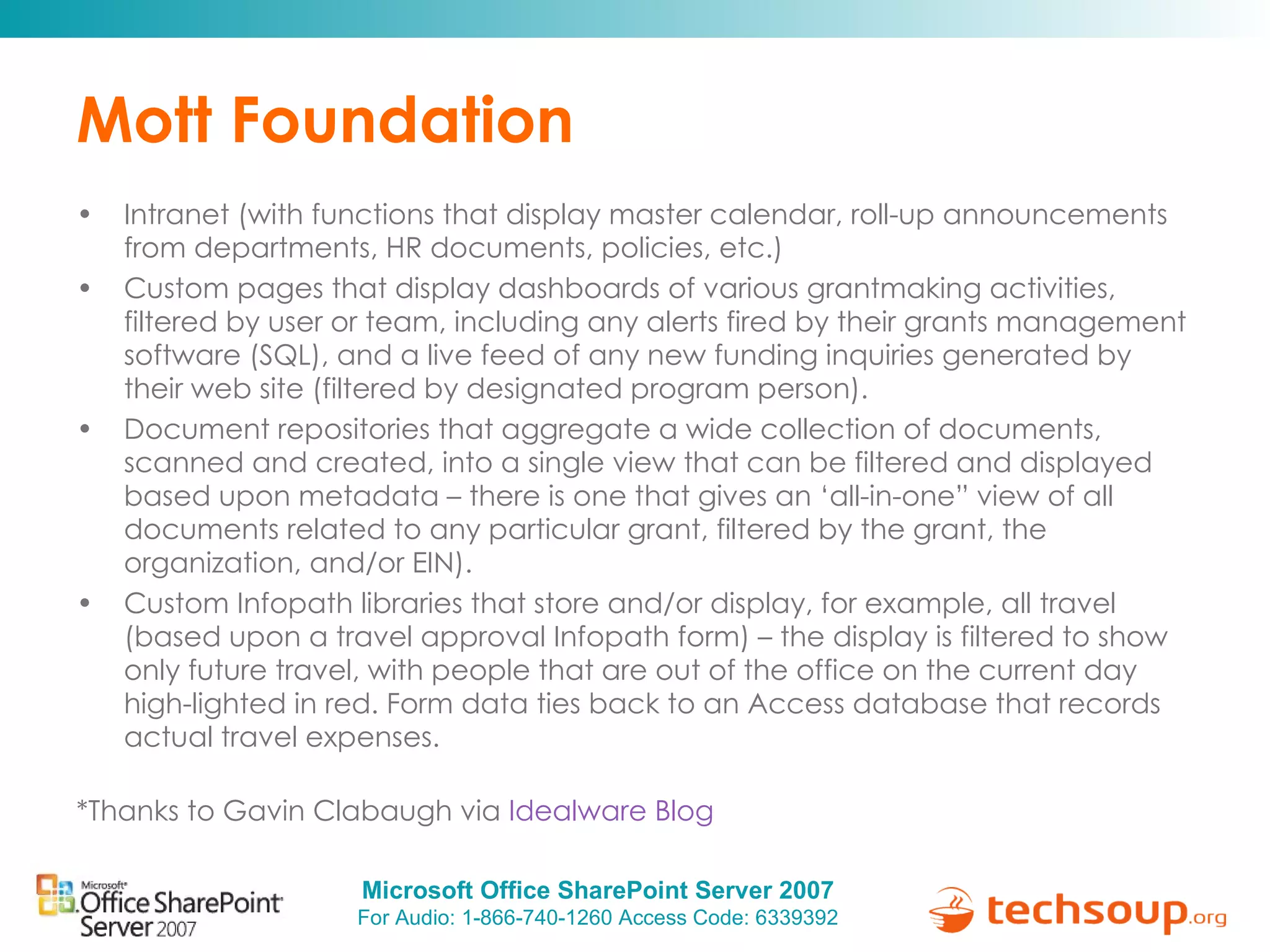 Mott Foundation Intranet (with functions that display master calendar, roll-up announcements from departments, HR documents, policies, etc.) Custom pages that display dashboards of various grantmaking activities, filtered by user or team, including any alerts fired by their grants management software (SQL), and a live feed of any new funding inquiries generated by their web site (filtered by designated program person). Document repositories that aggregate a wide collection of documents, scanned and created, into a single view that can be filtered and displayed based upon metadata – there is one that gives an ‘all-in-one” view of all documents related to any particular grant, filtered by the grant, the organization, and/or EIN). Custom Infopath libraries that store and/or display, for example, all travel (based upon a travel approval Infopath form) – the display is filtered to show only future travel, with people that are out of the office on the current day high-lighted in red. Form data ties back to an Access database that records actual travel expenses. *Thanks to Gavin Clabaugh via  Idealware Blog 