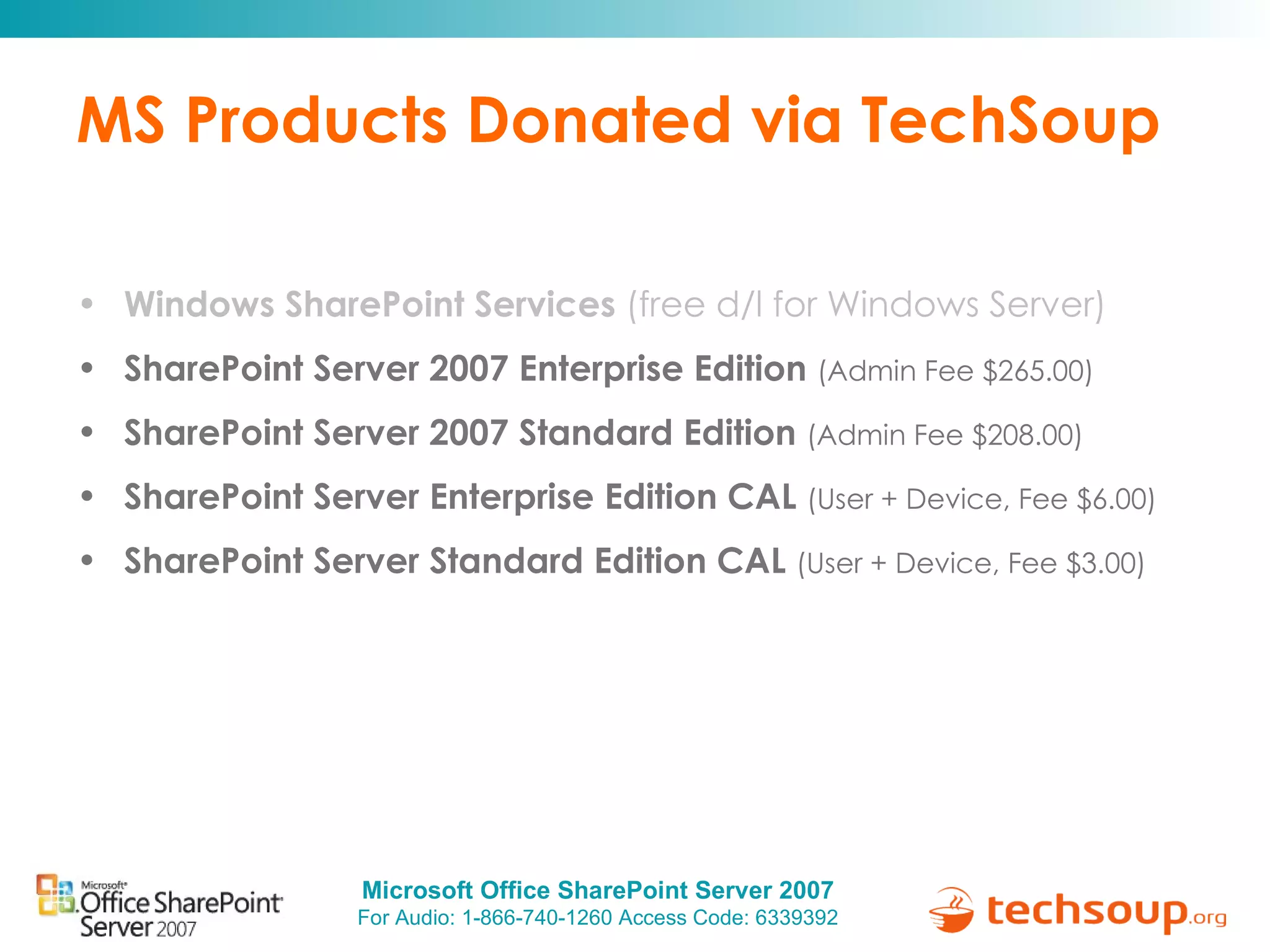 MS Products Donated via TechSoup Windows SharePoint Services  (free d/l for Windows Server) SharePoint Server 2007 Enterprise Edition  (Admin Fee $265.00) SharePoint Server 2007 Standard Edition  (Admin Fee $208.00) SharePoint Server Enterprise Edition CAL  (User + Device, Fee $6.00) SharePoint Server Standard Edition CAL  (User + Device, Fee $3.00) 
