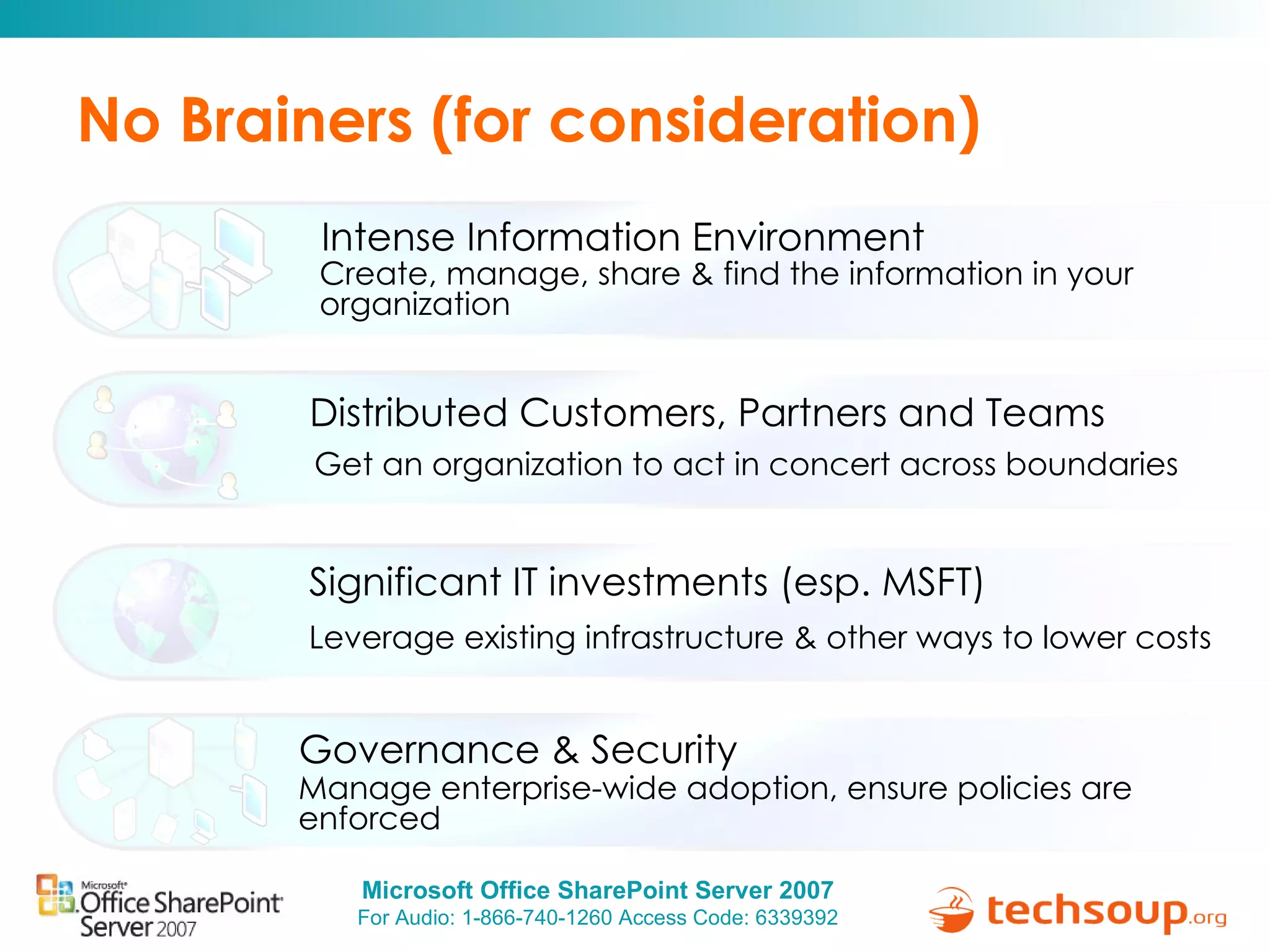 No Brainers (for consideration) Create, manage, share & find the information in your organization Intense Information Environment Get an organization to act in concert across boundaries Distributed Customers, Partners and Teams Manage enterprise-wide adoption, ensure policies are enforced Governance & Security Leverage existing infrastructure & other ways to lower costs Significant IT investments (esp. MSFT) 