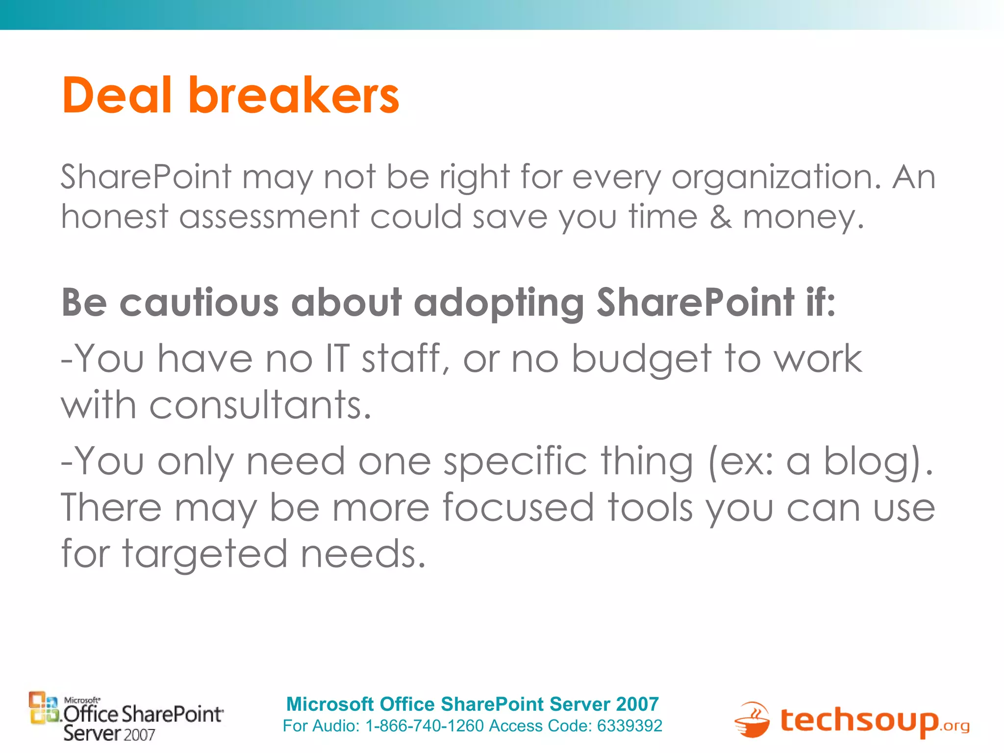 Deal breakers SharePoint may not be right for every organization. An honest assessment could save you time & money.  Be cautious about adopting SharePoint if:  You have no IT staff, or no budget to work with consultants. You only need one specific thing (ex: a blog). There may be more focused tools you can use for targeted needs. 