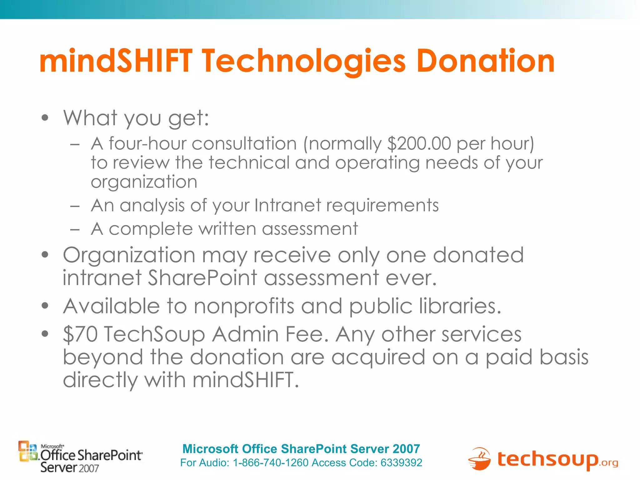 mindSHIFT Technologies Donation What you get:  A four-hour consultation (normally $200.00 per hour) to review the technical and operating needs of your organization An analysis of your Intranet requirements A complete written assessment Organization may receive only one donated intranet SharePoint assessment ever. Available to nonprofits and public libraries. $70 TechSoup Admin Fee. Any other services beyond the donation are acquired on a paid basis directly with mindSHIFT. 