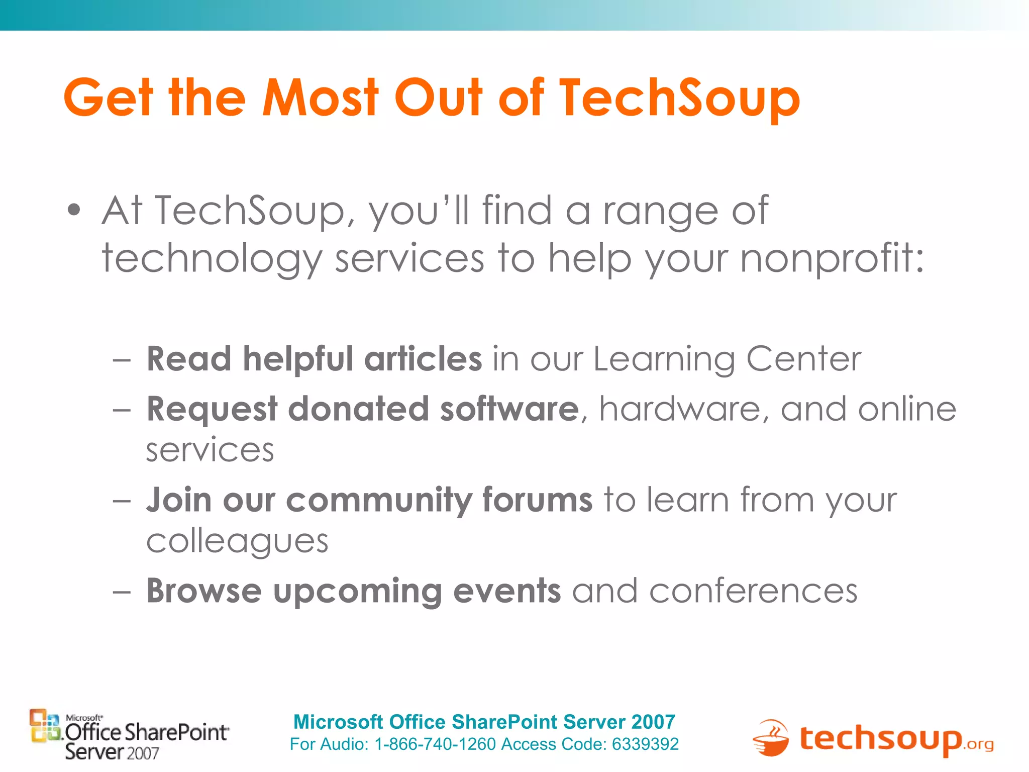 Get the Most Out of TechSoup At TechSoup, you’ll find a range of technology services to help your nonprofit: Read helpful articles  in our Learning Center Request donated software , hardware, and online services Join our community forums  to learn from your colleagues Browse upcoming events  and conferences 
